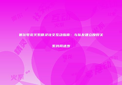 赛尔号龙火系精灵社交互动指南:与队友建立良好关系共同进步