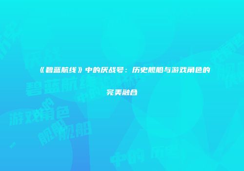 《碧蓝航线》中的厌战号：历史舰船与游戏角色的完美融合