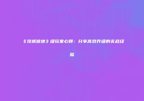 《攻城掠地》级玩家心得：分享高效升级的实战经验
