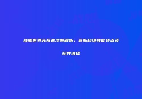 战舰世界苏系巡洋舰解析：莫斯科级性能特点及配件选择