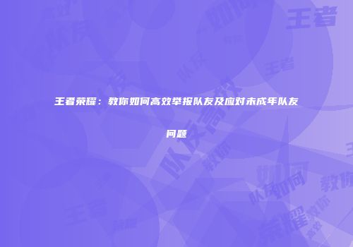 王者荣耀：教你如何高效举报队友及应对未成年队友问题