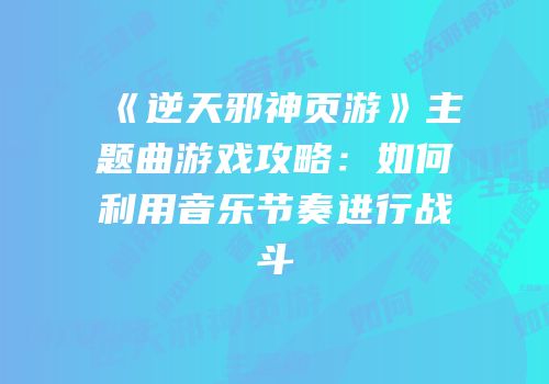 《逆天邪神页游》主题曲游戏攻略:如何利用音乐节奏进行战斗