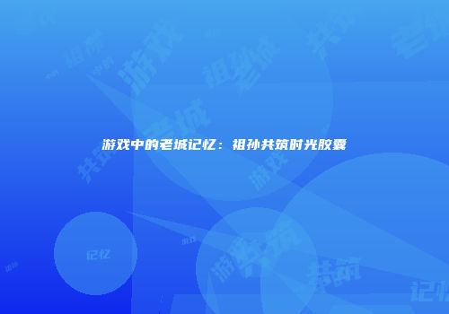 游戏中的老城记忆：祖孙共筑时光胶囊