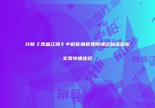分析《热血江湖》中枪客角色如何通过仙法搭配实现快速连招