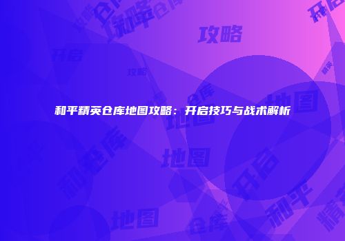 和平精英仓库地图攻略：开启技巧与战术解析