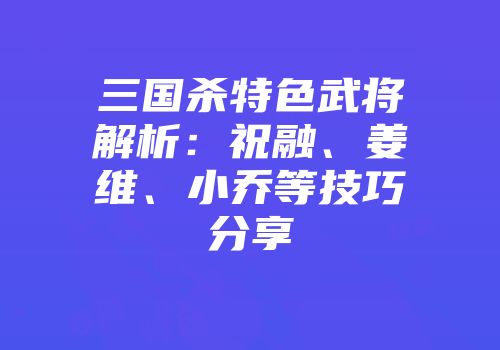 三国杀特色武将解析：祝融、姜维、小乔等技巧分享