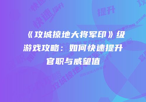 《攻城掠地大将军印》级游戏攻略：如何快速提升官职与威望值