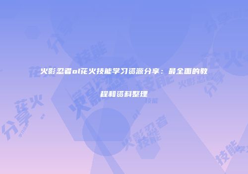 火影忍者ol花火技能学习资源分享：最全面的教程和资料整理