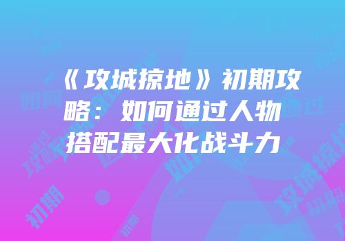 《攻城掠地》初期攻略：如何通过人物搭配最大化战斗力