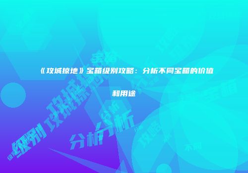 《攻城掠地》宝箱级别攻略：分析不同宝箱的价值和用途