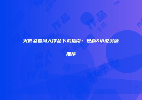火影忍者同人作品下载指南：视频&小说资源推荐