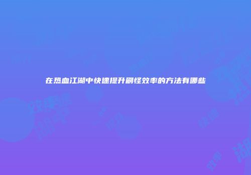 在热血江湖中快速提升刷怪效率的方法有哪些