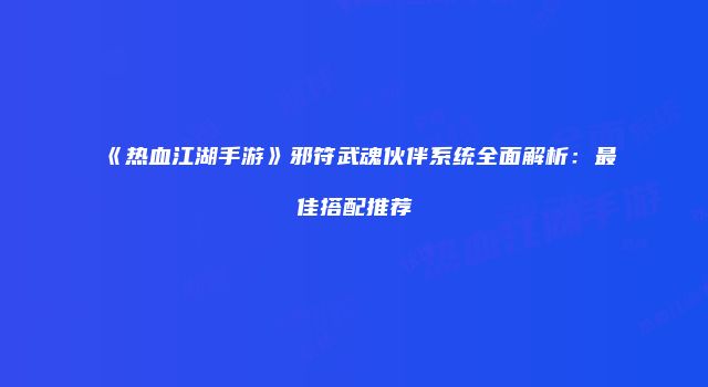 《热血江湖手游》邪符武魂伙伴系统全面解析：最佳搭配推荐