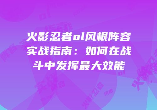 火影忍者ol风根阵容实战指南：如何在战斗中发挥最大效能