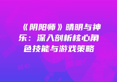 《阴阳师》晴明与神乐：深入剖析核心角色技能与游戏策略