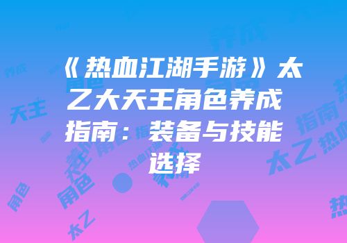 《热血江湖手游》太乙大天王角色养成指南：装备与技能选择