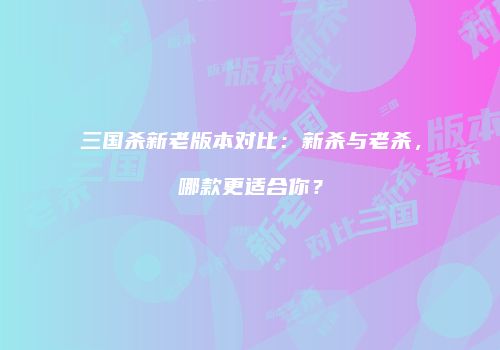 三国杀新老版本对比：新杀与老杀，哪款更适合你？