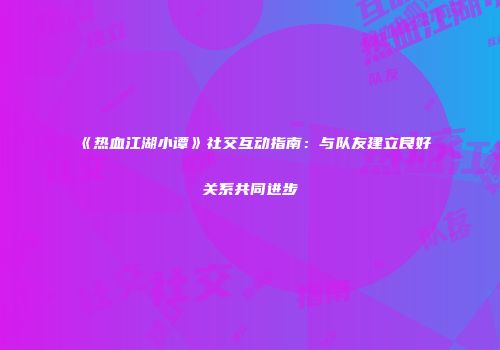 《热血江湖小谭》社交互动指南：与队友建立良好关系共同进步