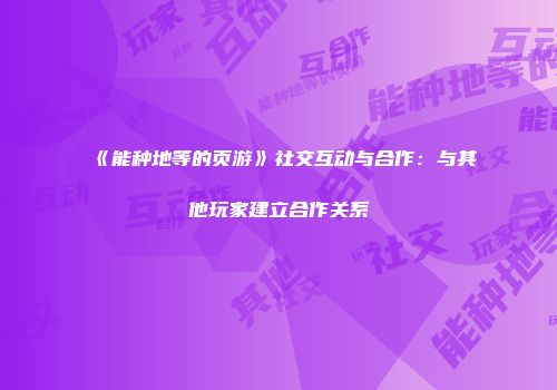 《能种地等的页游》社交互动与合作：与其他玩家建立合作关系