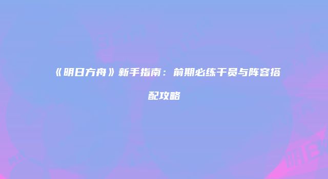 《明日方舟》新手指南：前期必练干员与阵容搭配攻略