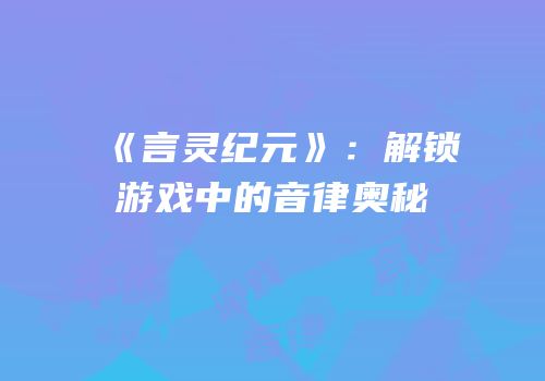 《言灵纪元》：解锁游戏中的音律奥秘