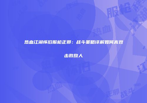 热血江湖怀旧服枪正邪：战斗策略详解如何高效击败敌人