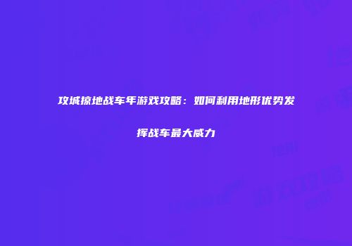 攻城掠地战车年游戏攻略：如何利用地形优势发挥战车最大威力