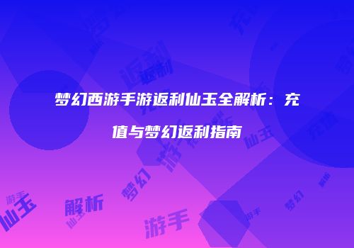 梦幻西游手游返利仙玉全解析：充值与梦幻返利指南
