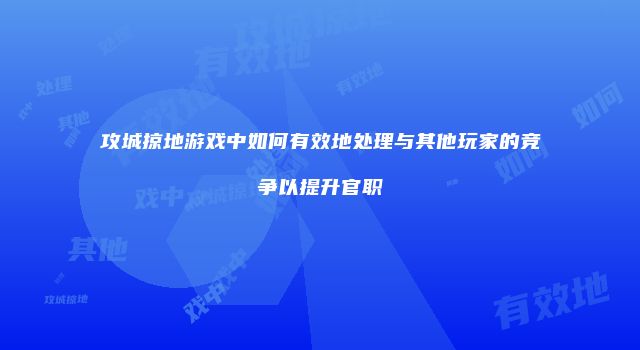 攻城掠地游戏中如何有效地处理与其他玩家的竞争以提升官职