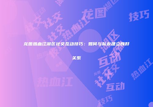 龙图热血江湖区社交互动技巧：如何与队友建立良好关系