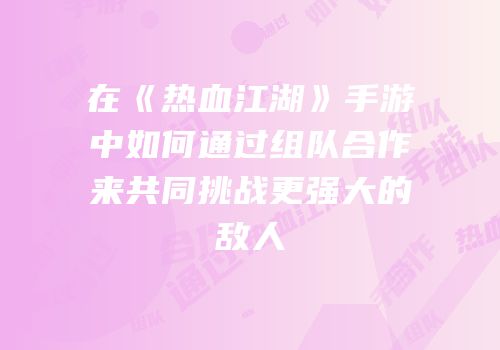 在《热血江湖》手游中如何通过组队合作来共同挑战更强大的敌人