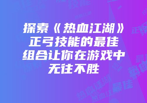 探索《热血江湖》正弓技能的最佳组合让你在游戏中无往不胜