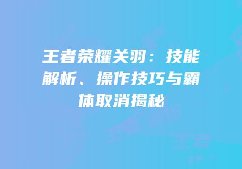 王者荣耀关羽：技能解析、操作技巧与霸体取消揭秘