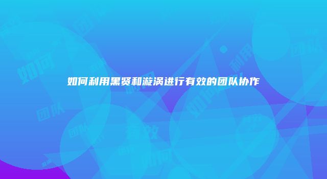 如何利用黑贤和漩涡进行有效的团队协作