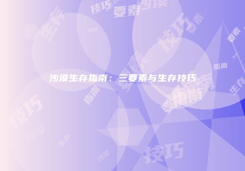 沙漠生存指南：三要素与生存技巧