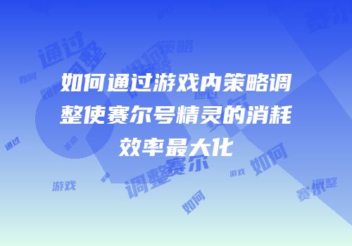 如何通过游戏内策略调整使赛尔号精灵的消耗效率最大化