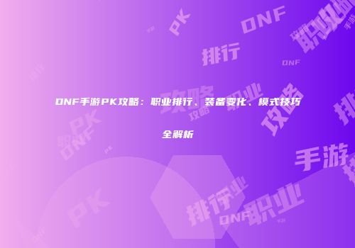 DNF手游PK攻略：职业排行、装备变化、模式技巧全解析