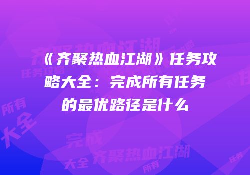 《齐聚热血江湖》任务攻略大全：完成所有任务的最优路径是什么