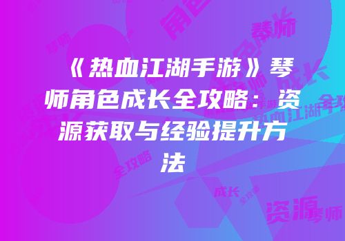 《热血江湖手游》琴师角色成长全攻略：资源获取与经验提升方法