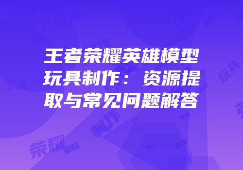 王者荣耀英雄模型玩具制作：资源提取与常见问题解答