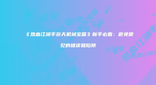 《热血江湖手游天机城宝箱》新手必看：避免常见的错误和陷阱