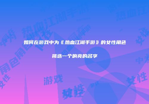 如何在游戏中为《热血江湖手游》的女性角色挑选一个响亮的名字