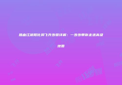 热血江湖阳化洞飞升步骤详解:一步步带你走进高级地图