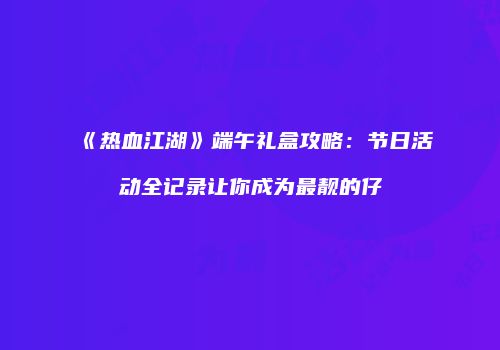 《热血江湖》端午礼盒攻略：节日活动全记录让你成为最靓的仔