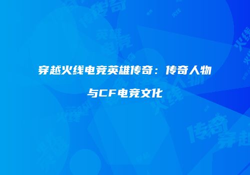 穿越火线电竞英雄传奇：传奇人物与CF电竞文化