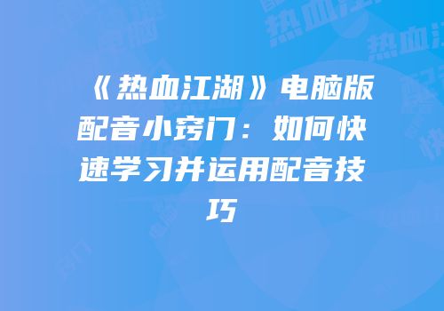 《热血江湖》电脑版配音小窍门：如何快速学习并运用配音技巧