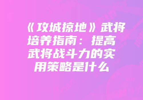《攻城掠地》武将培养指南:提高武将战斗力的实用策略是什么