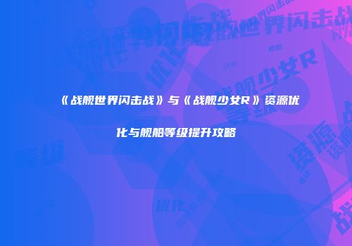 《战舰世界闪击战》与《战舰少女R》资源优化与舰船等级提升攻略