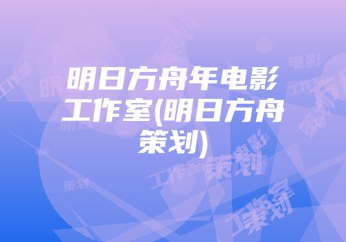 明日方舟年电影工作室(明日方舟策划)