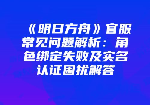 《明日方舟》官服常见问题解析：角色绑定失败及实名认证困扰解答